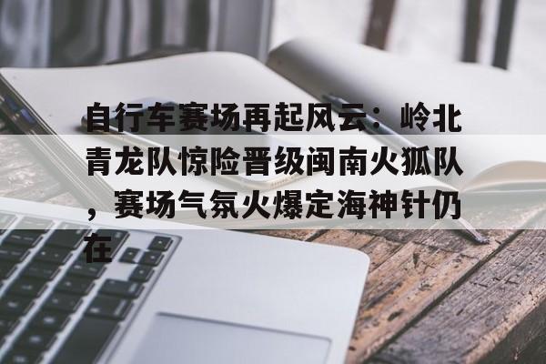 竞技宝- 自行车赛场再起风云：岭北青龙队惊险晋级闽南火狐队，赛场气氛火爆定海神针仍在