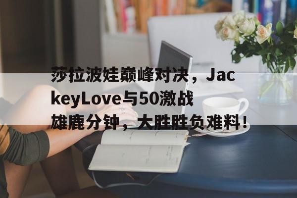 竞技宝-包含莎拉波娃巅峰对决，JackeyLove与50激战雄鹿分钟，大胜胜负难料！的词条